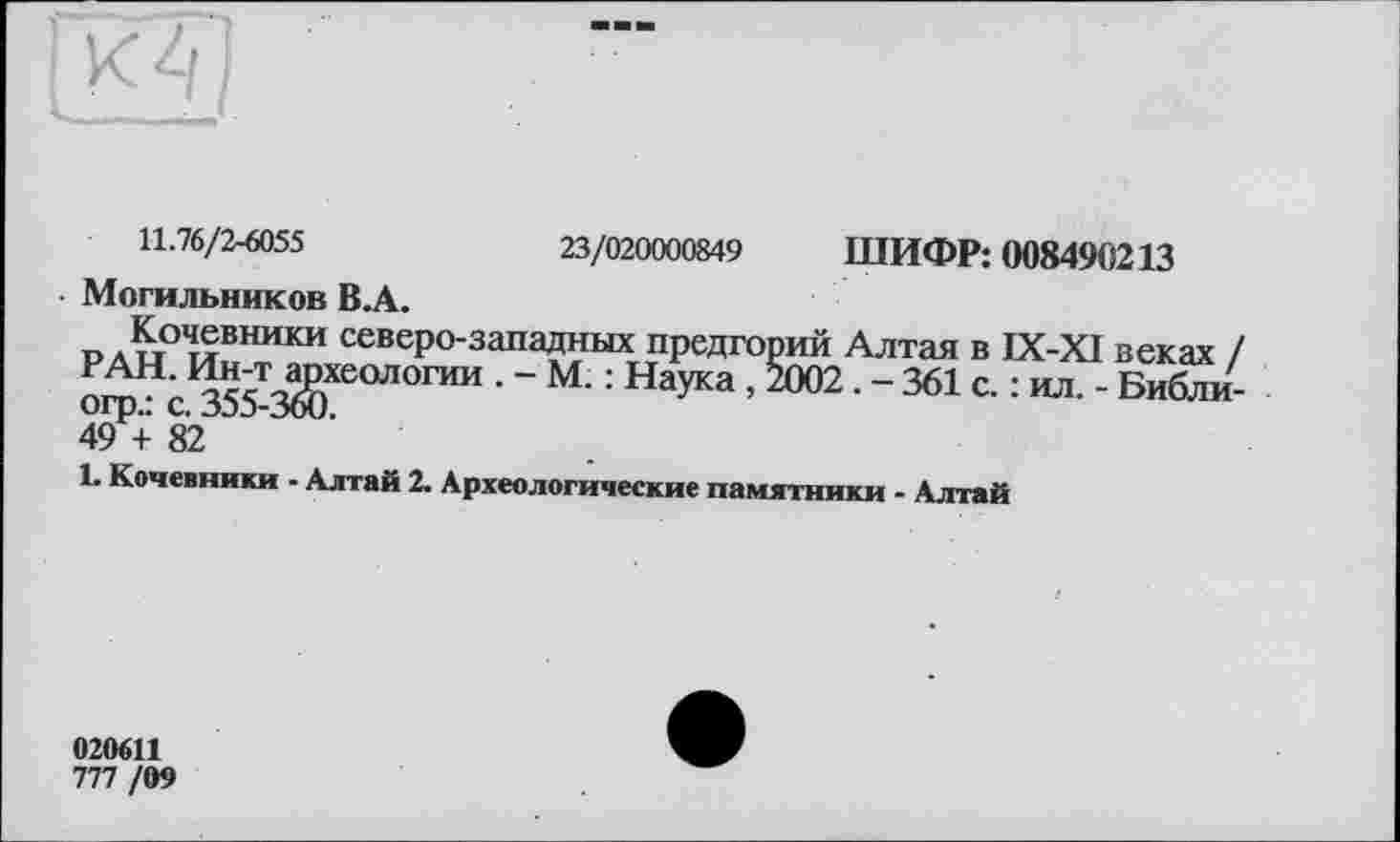 ﻿к 4
11.76/2-6055	23/020000849 ШИФР: 008490213
Могильников В.А.
Л^т°^вники северо-западных предгорий Алтая в IX-XI веках . РАН. Ин-т археологии . - М. : Наука , 2002 . - 361 с. : ил. - Библи огр.: с. 355-360.
49 + 82
1. Кочевники - Алтай 2. Археологические памятники - Алтай
020611
777 /09